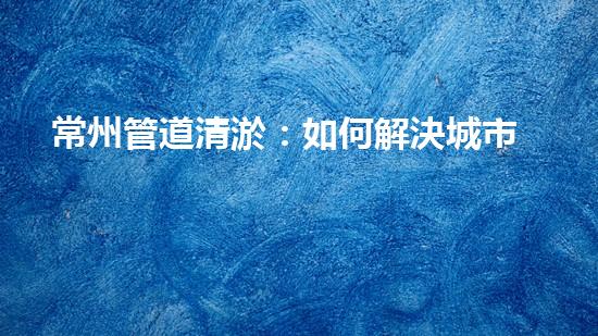 常州管道清淤：如何解決城市管網(wǎng)堵塞難題？